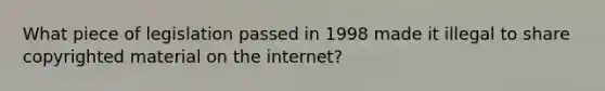 What piece of legislation passed in 1998 made it illegal to share copyrighted material on the internet?