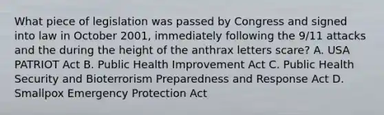 What piece of legislation was passed by Congress and signed into law in October 2001, immediately following the 9/11 attacks and the during the height of the anthrax letters scare? A. USA PATRIOT Act B. Public Health Improvement Act C. Public Health Security and Bioterrorism Preparedness and Response Act D. Smallpox Emergency Protection Act