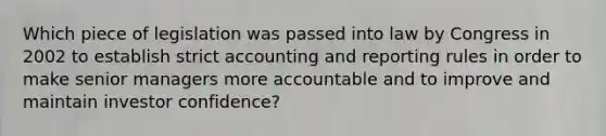 Which piece of legislation was passed into law by Congress in 2002 to establish strict accounting and reporting rules in order to make senior managers more accountable and to improve and maintain investor confidence?