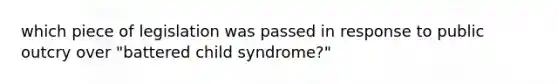 which piece of legislation was passed in response to public outcry over "battered child syndrome?"