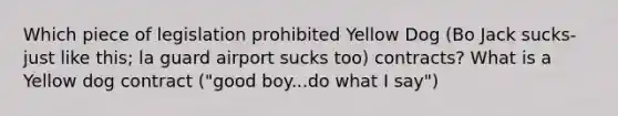 Which piece of legislation prohibited Yellow Dog (Bo Jack sucks-just like this; la guard airport sucks too) contracts? What is a Yellow dog contract ("good boy...do what I say")