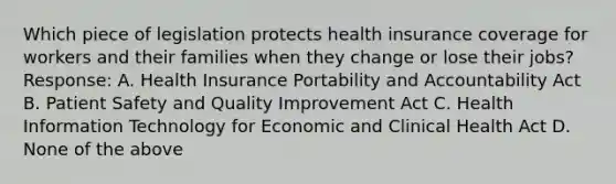 Which piece of legislation protects health insurance coverage for workers and their families when they change or lose their jobs? Response: A. Health Insurance Portability and Accountability Act B. Patient Safety and Quality Improvement Act C. Health Information Technology for Economic and Clinical Health Act D. None of the above