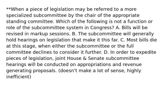 **When a piece of legislation may be referred to a more specialized subcommittee by the chair of the appropriate standing committee. Which of the following is not a function or role of the subcommittee system in Congress? A. Bills will be revised in markup sessions. B. The subcommittee will generally hold hearings on legislation that make it this far. C. Most bills die at this stage, when either the subcommittee or the full committee declines to consider it further. D. In order to expedite pieces of legislation, joint House & Senate subcommittee hearings will be conducted on appropriations and revenue generating proposals. (doesn't make a lot of sense, highly inefficient)