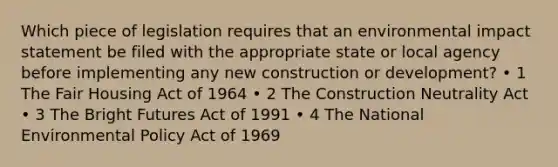 Which piece of legislation requires that an environmental impact statement be filed with the appropriate state or local agency before implementing any new construction or development? • 1 The Fair Housing Act of 1964 • 2 The Construction Neutrality Act • 3 The Bright Futures Act of 1991 • 4 The National Environmental Policy Act of 1969