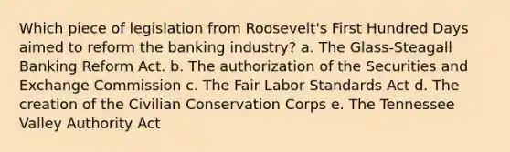 Which piece of legislation from Roosevelt's First Hundred Days aimed to reform the banking industry? a. The Glass-Steagall Banking Reform Act. b. The authorization of the Securities and Exchange Commission c. The Fair Labor Standards Act d. The creation of the Civilian Conservation Corps e. The Tennessee Valley Authority Act