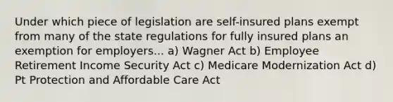 Under which piece of legislation are self-insured plans exempt from many of the state regulations for fully insured plans an exemption for employers... a) Wagner Act b) Employee Retirement Income Security Act c) Medicare Modernization Act d) Pt Protection and Affordable Care Act