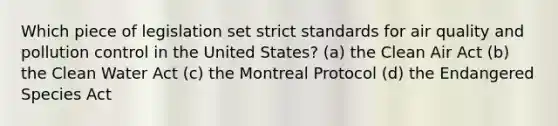 Which piece of legislation set strict standards for air quality and pollution control in the United States? (a) the Clean Air Act (b) the Clean Water Act (c) the Montreal Protocol (d) the Endangered Species Act