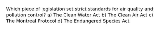 Which piece of legislation set strict standards for air quality and pollution control? a) The Clean Water Act b) The Clean Air Act c) The Montreal Protocol d) The Endangered Species Act