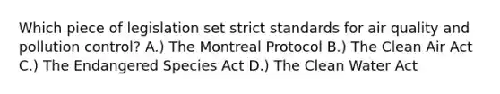 Which piece of legislation set strict standards for air quality and pollution control? A.) The Montreal Protocol B.) The Clean Air Act C.) The Endangered Species Act D.) The Clean Water Act