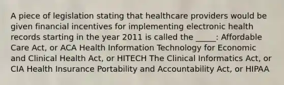 A piece of legislation stating that healthcare providers would be given financial incentives for implementing electronic health records starting in the year 2011 is called the _____: Affordable Care Act, or ACA Health Information Technology for Economic and Clinical Health Act, or HITECH The Clinical Informatics Act, or CIA Health Insurance Portability and Accountability Act, or HIPAA