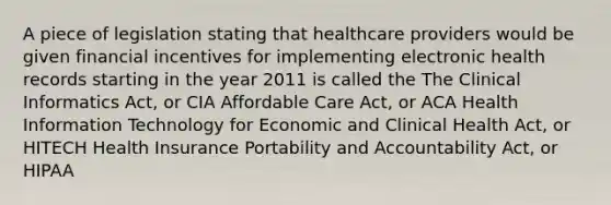 A piece of legislation stating that healthcare providers would be given financial incentives for implementing electronic health records starting in the year 2011 is called the The Clinical Informatics Act, or CIA Affordable Care Act, or ACA Health Information Technology for Economic and Clinical Health Act, or HITECH Health Insurance Portability and Accountability Act, or HIPAA