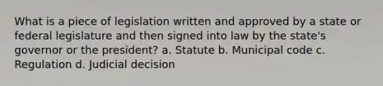 What is a piece of legislation written and approved by a state or federal legislature and then signed into law by the state's governor or the president? a. Statute b. Municipal code c. Regulation d. Judicial decision