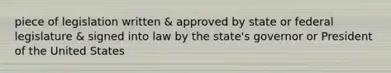 piece of legislation written & approved by state or federal legislature & signed into law by the state's governor or President of the United States