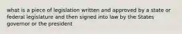 what is a piece of legislation written and approved by a state or federal legislature and then signed into law by the States governor or the president