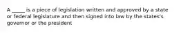 A _____ is a piece of legislation written and approved by a state or federal legislature and then signed into law by the states's governor or the president