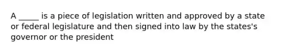 A _____ is a piece of legislation written and approved by a state or federal legislature and then signed into law by the states's governor or the president