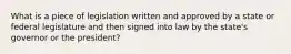 What is a piece of legislation written and approved by a state or federal legislature and then signed into law by the state's governor or the president?