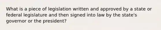 What is a piece of legislation written and approved by a state or federal legislature and then signed into law by the state's governor or the president?