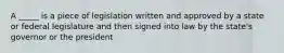 A _____ is a piece of legislation written and approved by a state or federal legislature and then signed into law by the state's governor or the president