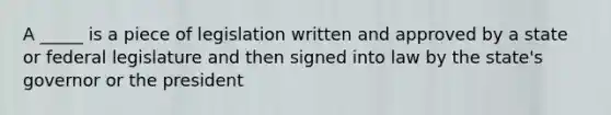 A _____ is a piece of legislation written and approved by a state or federal legislature and then signed into law by the state's governor or the president