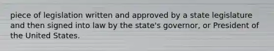 piece of legislation written and approved by a state legislature and then signed into law by the state's governor, or President of the United States.