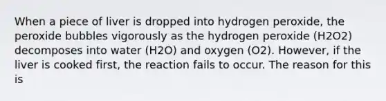 When a piece of liver is dropped into hydrogen peroxide, the peroxide bubbles vigorously as the hydrogen peroxide (H2O2) decomposes into water (H2O) and oxygen (O2). However, if the liver is cooked first, the reaction fails to occur. The reason for this is