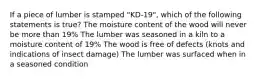 If a piece of lumber is stamped "KD-19", which of the following statements is true? The moisture content of the wood will never be more than 19% The lumber was seasoned in a kiln to a moisture content of 19% The wood is free of defects (knots and indications of insect damage) The lumber was surfaced when in a seasoned condition