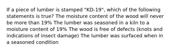 If a piece of lumber is stamped "KD-19", which of the following statements is true? The moisture content of the wood will never be more than 19% The lumber was seasoned in a kiln to a moisture content of 19% The wood is free of defects (knots and indications of insect damage) The lumber was surfaced when in a seasoned condition