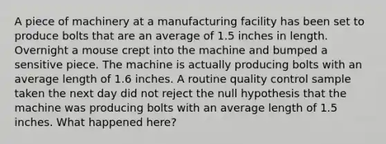 A piece of machinery at a manufacturing facility has been set to produce bolts that are an average of 1.5 inches in length. Overnight a mouse crept into the machine and bumped a sensitive piece. The machine is actually producing bolts with an average length of 1.6 inches. A routine quality control sample taken the next day did not reject the null hypothesis that the machine was producing bolts with an average length of 1.5 inches. What happened here?