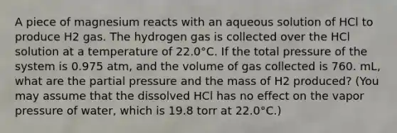 A piece of magnesium reacts with an aqueous solution of HCl to produce H2 gas. The hydrogen gas is collected over the HCl solution at a temperature of 22.0°C. If the total pressure of the system is 0.975 atm, and the volume of gas collected is 760. mL, what are the partial pressure and the mass of H2 produced? (You may assume that the dissolved HCl has no effect on the vapor pressure of water, which is 19.8 torr at 22.0°C.)