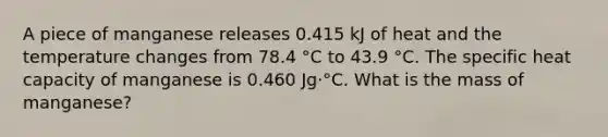 A piece of manganese releases 0.415 kJ of heat and the temperature changes from 78.4 °C to 43.9 °C. The specific heat capacity of manganese is 0.460 Jg⋅°C. What is the mass of manganese?