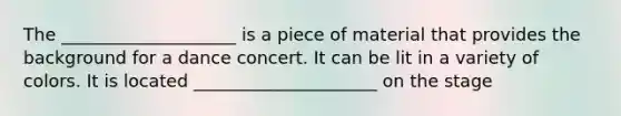 The ____________________ is a piece of material that provides the background for a dance concert. It can be lit in a variety of colors. It is located _____________________ on the stage