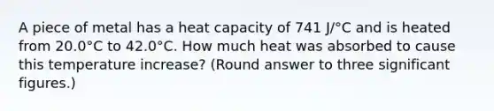 A piece of metal has a heat capacity of 741 J/°C and is heated from 20.0°C to 42.0°C. How much heat was absorbed to cause this temperature increase? (Round answer to three significant figures.)