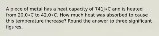 A piece of metal has a heat capacity of 741J∘C and is heated from 20.0∘C to 42.0∘C. How much heat was absorbed to cause this temperature increase? Round the answer to three significant figures.