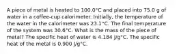 A piece of metal is heated to 100.0°C and placed into 75.0 g of water in a coffee-cup calorimeter. Initially, the temperature of the water in the calorimeter was 23.1°C. The final temperature of the system was 30.6°C. What is the mass of the piece of metal? The specific heat of water is 4.184 J/g°C. The specific heat of the metal is 0.900 J/g°C.