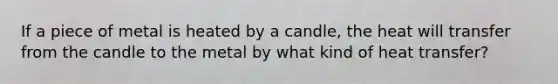 If a piece of metal is heated by a candle, the heat will transfer from the candle to the metal by what kind of heat transfer?