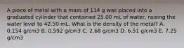 A piece of metal with a mass of 114 g was placed into a graduated cylinder that contained 25.00 mL of water, raising the water level to 42.50 mL. What is the density of the metal? A. 0.154 g/cm3 B. 0.592 g/cm3 C. 2.68 g/cm3 D. 6.51 g/cm3 E. 7.25 g/cm3