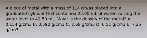 A piece of metal with a mass of 114 g was placed into a graduated cylinder that contained 25.00 mL of water, raising the water level to 42.50 mL. What is the density of the metal? A. 0.154 g/cm3 B. 0.592 g/cm3 C. 2.68 g/cm3 D. 6.51 g/cm3 E. 7.25 g/cm3