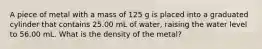 A piece of metal with a mass of 125 g is placed into a graduated cylinder that contains 25.00 mL of water, raising the water level to 56.00 mL. What is the density of the metal?