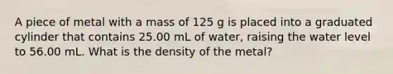 A piece of metal with a mass of 125 g is placed into a graduated cylinder that contains 25.00 mL of water, raising the water level to 56.00 mL. What is the density of the metal?