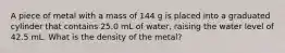 A piece of metal with a mass of 144 g is placed into a graduated cylinder that contains 25.0 mL of water, raising the water level of 42.5 mL. What is the density of the metal?