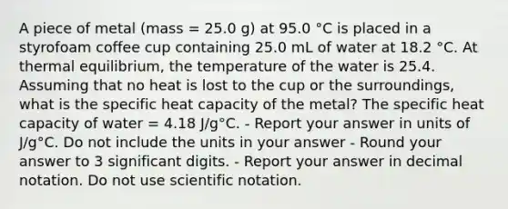 A piece of metal (mass = 25.0 g) at 95.0 °C is placed in a styrofoam coffee cup containing 25.0 mL of water at 18.2 °C. At thermal equilibrium, the temperature of the water is 25.4. Assuming that no heat is lost to the cup or the surroundings, what is the specific heat capacity of the metal? The specific heat capacity of water = 4.18 J/g°C. - Report your answer in units of J/g°C. Do not include the units in your answer - Round your answer to 3 significant digits. - Report your answer in decimal notation. Do not use scientific notation.