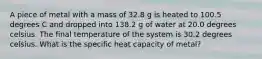 A piece of metal with a mass of 32.8 g is heated to 100.5 degrees C and dropped into 138.2 g of water at 20.0 degrees celsius. The final temperature of the system is 30.2 degrees celsius. What is the specific heat capacity of metal?