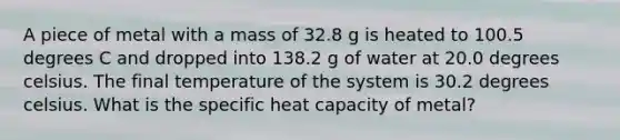 A piece of metal with a mass of 32.8 g is heated to 100.5 degrees C and dropped into 138.2 g of water at 20.0 degrees celsius. The final temperature of the system is 30.2 degrees celsius. What is the specific heat capacity of metal?