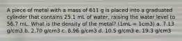 A piece of metal with a mass of 611 g is placed into a graduated cylinder that contains 25.1 mL of water, raising the water level to 56.7 mL. What is the density of the metal? (1mL = 1cm3) a. 7.13 g/cm3 b. 2.70 g/cm3 c. 8.96 g/cm3 d. 10.5 g/cm3 e. 19.3 g/cm3