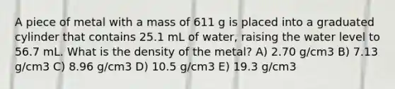 A piece of metal with a mass of 611 g is placed into a graduated cylinder that contains 25.1 mL of water, raising the water level to 56.7 mL. What is the density of the metal? A) 2.70 g/cm3 B) 7.13 g/cm3 C) 8.96 g/cm3 D) 10.5 g/cm3 E) 19.3 g/cm3