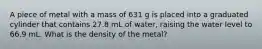 A piece of metal with a mass of 631 g is placed into a graduated cylinder that contains 27.8 mL of water, raising the water level to 66.9 mL. What is the density of the metal?