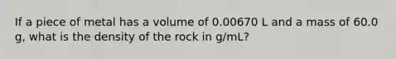 If a piece of metal has a volume of 0.00670 L and a mass of 60.0 g, what is the density of the rock in g/mL?