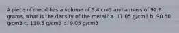 A piece of metal has a volume of 8.4 cm3 and a mass of 92.8 grams, what is the density of the metal? a. 11.05 g/cm3 b. 90.50 g/cm3 c. 110.5 g/cm3 d. 9.05 g/cm3