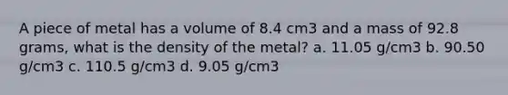 A piece of metal has a volume of 8.4 cm3 and a mass of 92.8 grams, what is the density of the metal? a. 11.05 g/cm3 b. 90.50 g/cm3 c. 110.5 g/cm3 d. 9.05 g/cm3